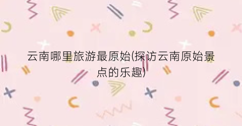 云南哪里旅游最原始(探访云南原始景点的乐趣)