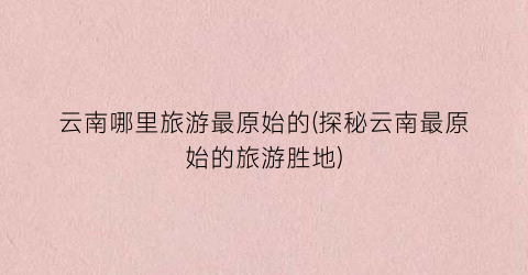 云南哪里旅游最原始的(探秘云南最原始的旅游胜地)