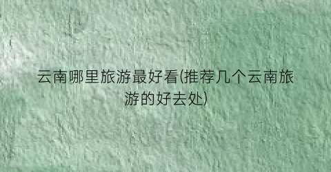 云南哪里旅游最好看(推荐几个云南旅游的好去处)
