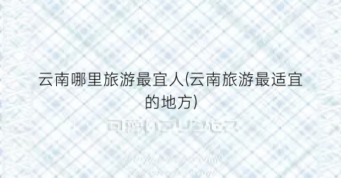 云南哪里旅游最宜人(云南旅游最适宜的地方)