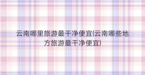 云南哪里旅游最干净便宜(云南哪些地方旅游最干净便宜)