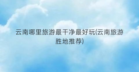 云南哪里旅游最干净最好玩(云南旅游胜地推荐)