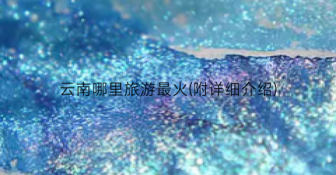 云南哪里旅游最火(附详细介绍)