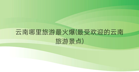 云南哪里旅游最火爆(最受欢迎的云南旅游景点)