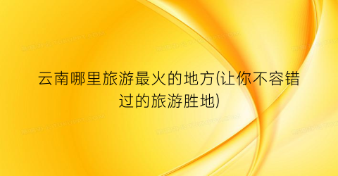 云南哪里旅游最火的地方(让你不容错过的旅游胜地)