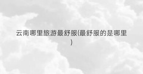 云南哪里旅游最舒服(最舒服的是哪里)