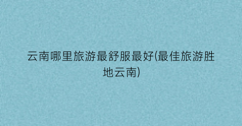 云南哪里旅游最舒服最好(最佳旅游胜地云南)