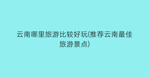 云南哪里旅游比较好玩(推荐云南最佳旅游景点)