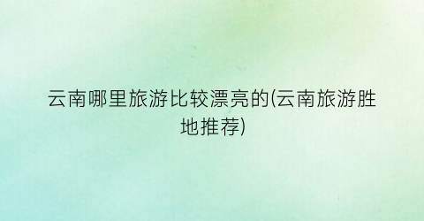 云南哪里旅游比较漂亮的(云南旅游胜地推荐)
