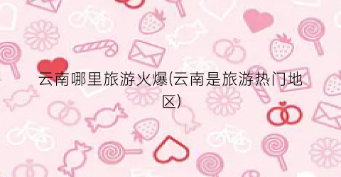 云南哪里旅游火爆(云南是旅游热门地区)