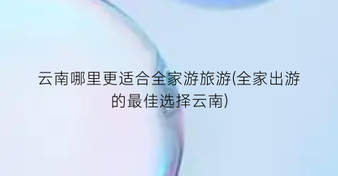 云南哪里更适合全家游旅游(全家出游的最佳选择云南)