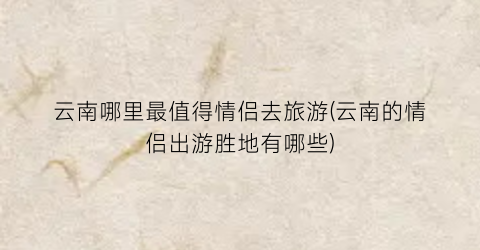 云南哪里最值得情侣去旅游(云南的情侣出游胜地有哪些)