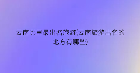 云南哪里最出名旅游(云南旅游出名的地方有哪些)