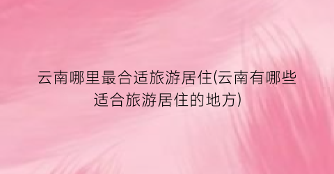 云南哪里最合适旅游居住(云南有哪些适合旅游居住的地方)