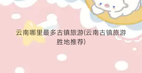 云南哪里最多古镇旅游(云南古镇旅游胜地推荐)