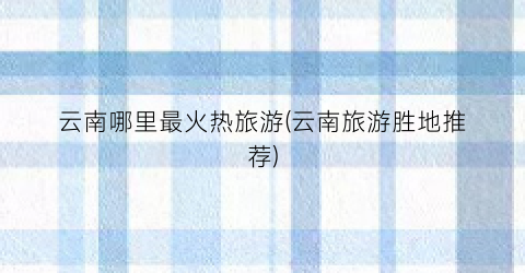 云南哪里最火热旅游(云南旅游胜地推荐)