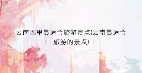 云南哪里最适合旅游景点(云南最适合旅游的景点)