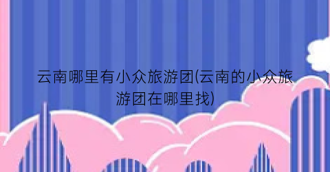 云南哪里有小众旅游团(云南的小众旅游团在哪里找)