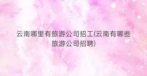 云南哪里有旅游公司招工(云南有哪些旅游公司招聘)