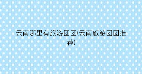 云南哪里有旅游团团(云南旅游团团推荐)