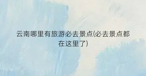云南哪里有旅游必去景点(必去景点都在这里了)