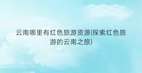云南哪里有红色旅游资源(探索红色旅游的云南之旅)