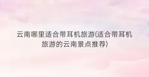 云南哪里适合带耳机旅游(适合带耳机旅游的云南景点推荐)