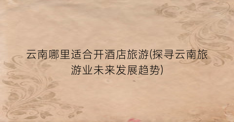 云南哪里适合开酒店旅游(探寻云南旅游业未来发展趋势)