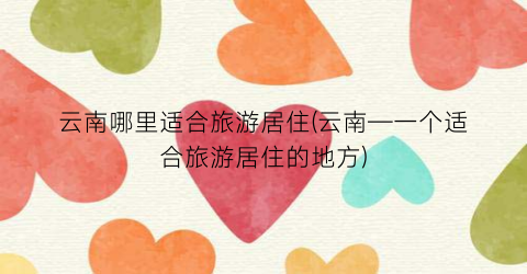 云南哪里适合旅游居住(云南—一个适合旅游居住的地方)