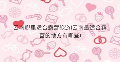 云南哪里适合露营旅游(云南最适合露营的地方有哪些)