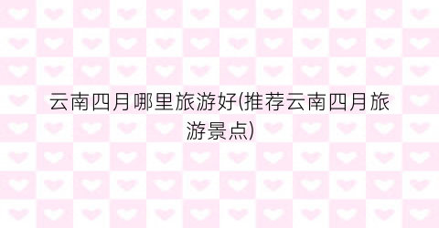 云南四月哪里旅游好(推荐云南四月旅游景点)