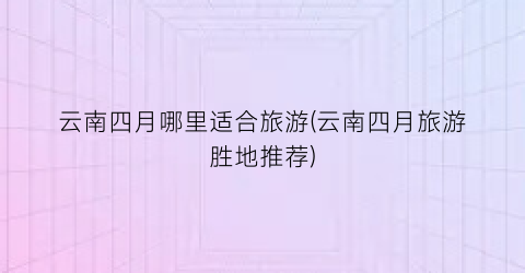 云南四月哪里适合旅游(云南四月旅游胜地推荐)