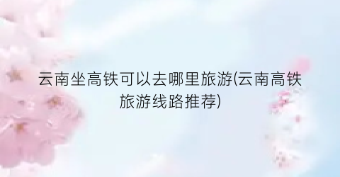 云南坐高铁可以去哪里旅游(云南高铁旅游线路推荐)