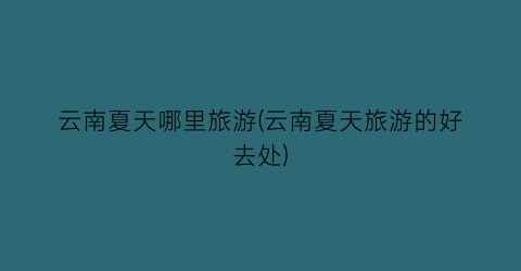 云南夏天哪里旅游(云南夏天旅游的好去处)