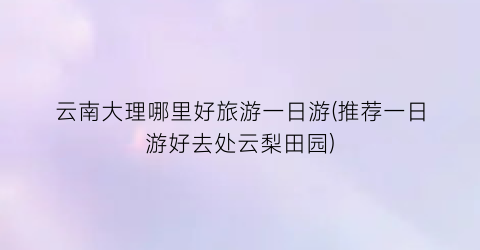 云南大理哪里好旅游一日游(推荐一日游好去处云梨田园)