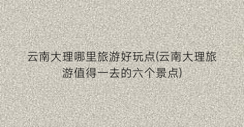 云南大理哪里旅游好玩点(云南大理旅游值得一去的六个景点)