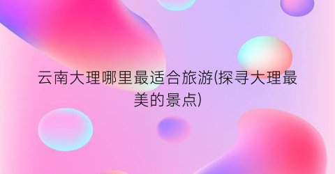 云南大理哪里最适合旅游(探寻大理最美的景点)