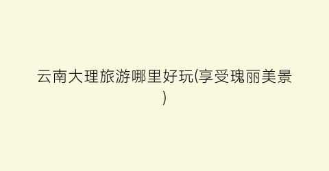 云南大理旅游哪里好玩(享受瑰丽美景)