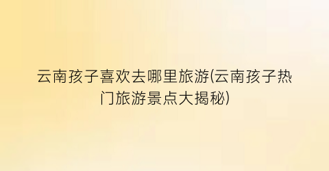 云南孩子喜欢去哪里旅游(云南孩子热门旅游景点大揭秘)