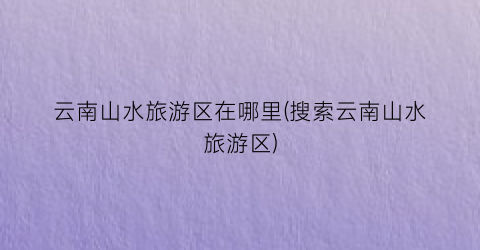 云南山水旅游区在哪里(搜索云南山水旅游区)