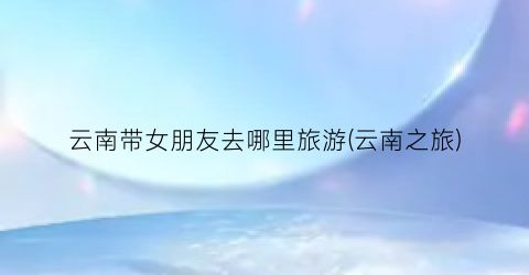 云南带女朋友去哪里旅游(云南之旅)
