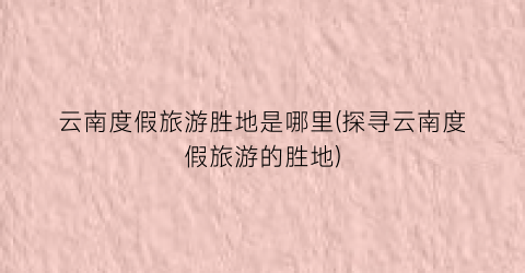 云南度假旅游胜地是哪里(探寻云南度假旅游的胜地)