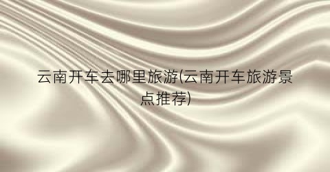 云南开车去哪里旅游(云南开车旅游景点推荐)