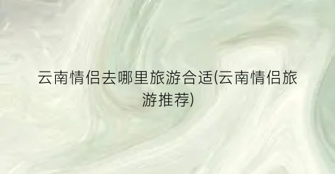 云南情侣去哪里旅游合适(云南情侣旅游推荐)