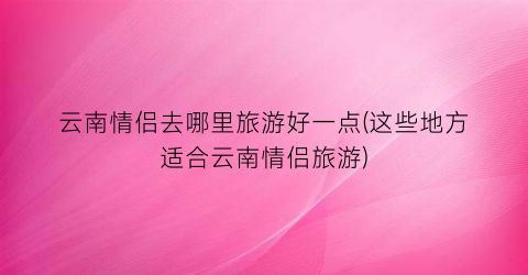 云南情侣去哪里旅游好一点(这些地方适合云南情侣旅游)