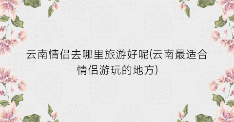 云南情侣去哪里旅游好呢(云南最适合情侣游玩的地方)