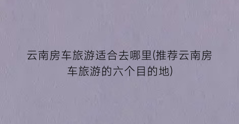 云南房车旅游适合去哪里(推荐云南房车旅游的六个目的地)