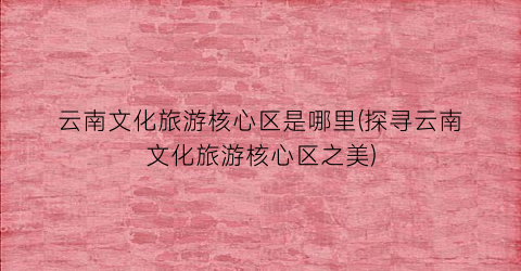 云南文化旅游核心区是哪里(探寻云南文化旅游核心区之美)