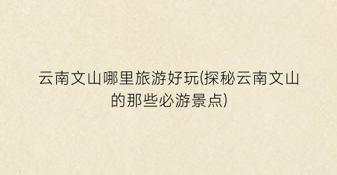 云南文山哪里旅游好玩(探秘云南文山的那些必游景点)