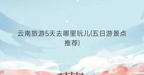 云南旅游5天去哪里玩儿(五日游景点推荐)